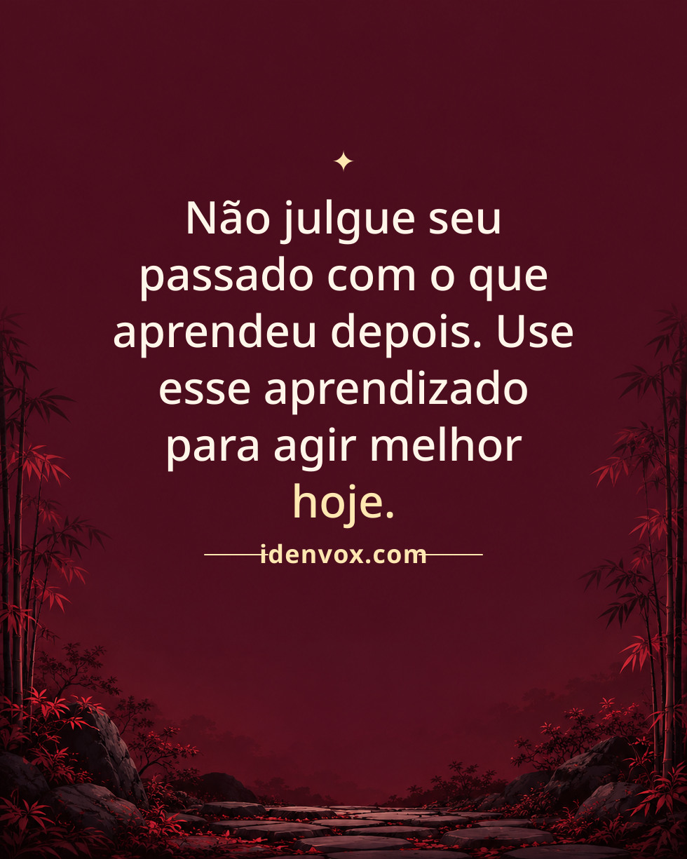 Não julgue seu passado com o que aprendeu depois. Use esse aprendizado para agir melhor hoje.