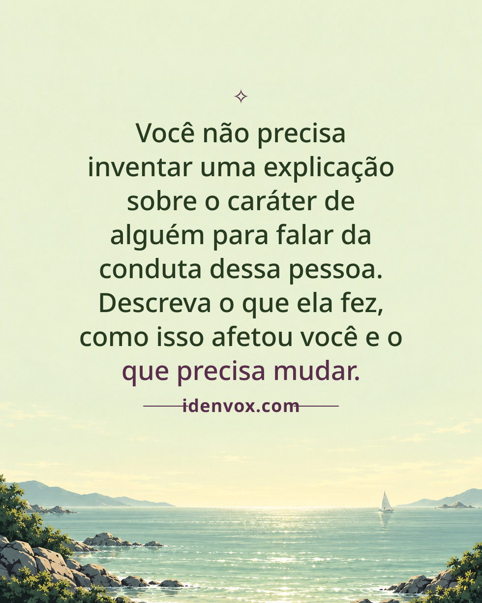 Você não precisa inventar uma explicação sobre o caráter de alguém para falar da conduta dessa pessoa. Descreva o que ela fez, como isso afetou você e o que precisa mudar.