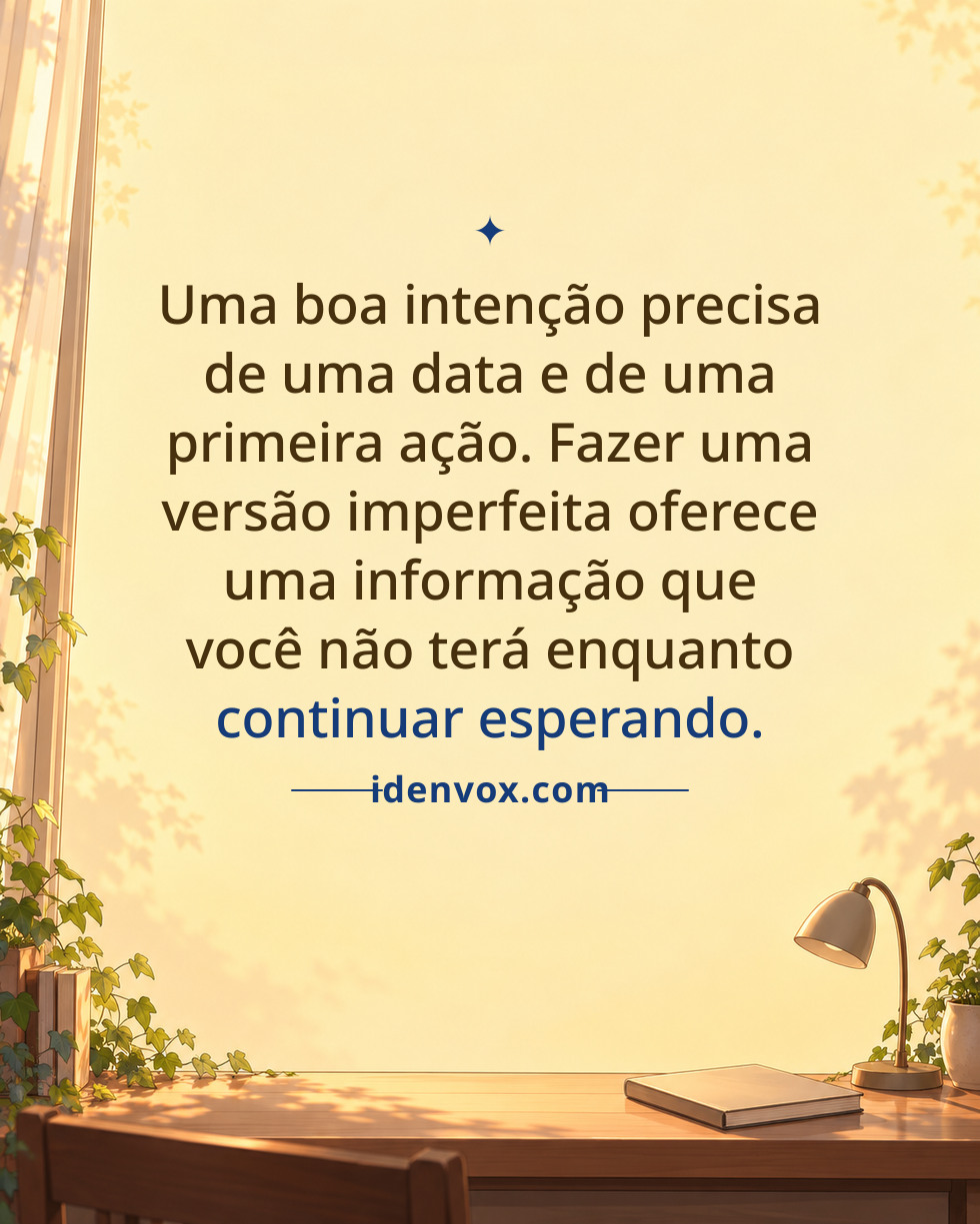 Uma boa intenção precisa de uma data e de uma primeira ação. Fazer uma versão imperfeita oferece uma informação que você não terá enquanto continuar esperando.