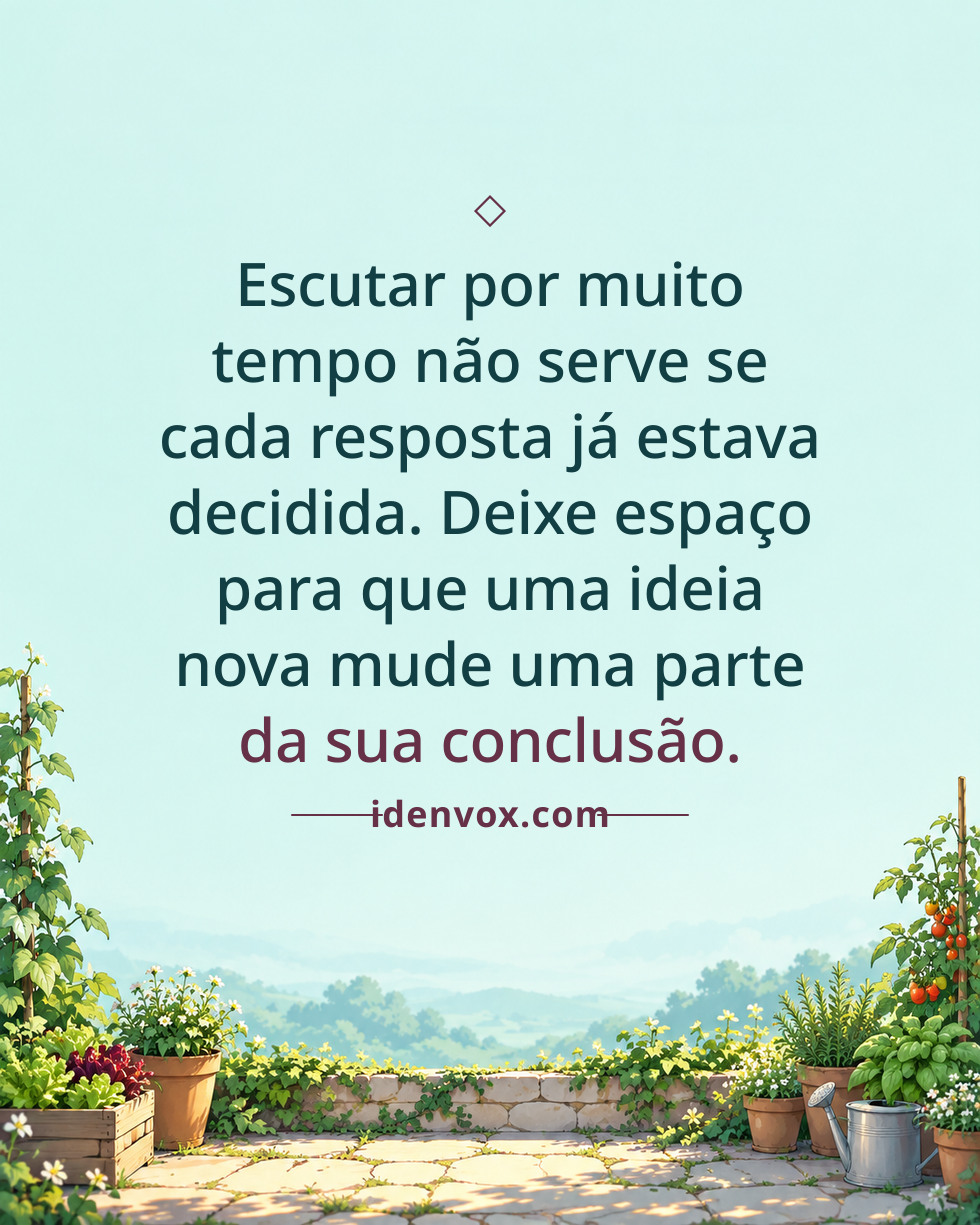 Escutar por muito tempo não serve se cada resposta já estava decidida. Deixe espaço para que uma ideia nova mude uma parte da sua conclusão.