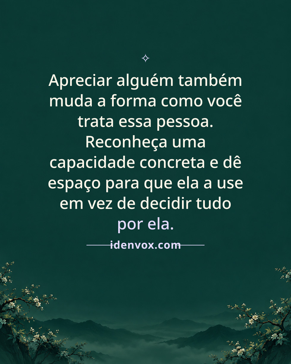 Apreciar alguém também muda a forma como você trata essa pessoa. Reconheça uma capacidade concreta e dê espaço para que ela a use em vez de decidir tudo por ela.