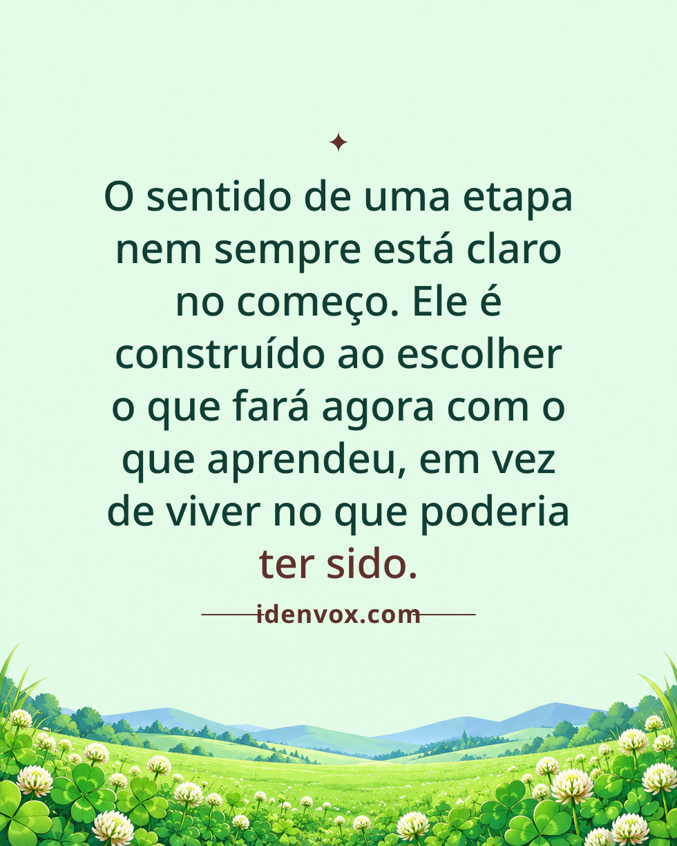 O sentido de uma etapa nem sempre está claro no começo. Ele é construído ao escolher o que fará agora com o que aprendeu, em vez de viver no que poderia ter sido.