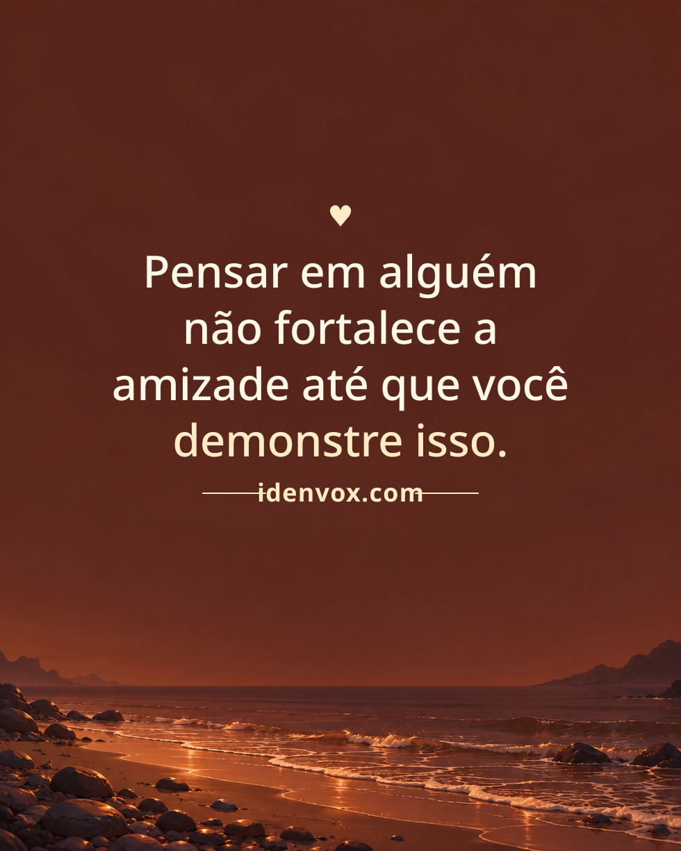 Pensar em alguém não fortalece a amizade até que você demonstre isso.