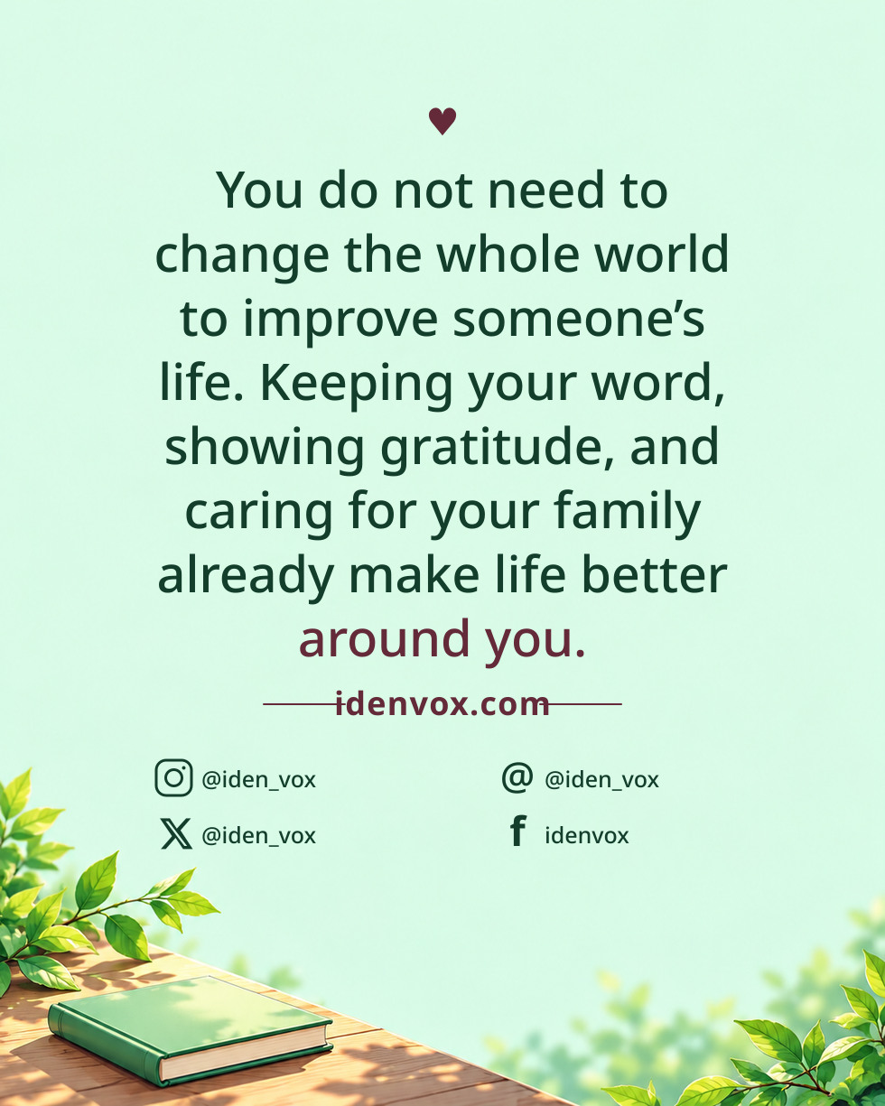 You do not need to change the whole world to improve someone’s life. Keeping your word, showing gratitude, and caring for your family already make life better around you.