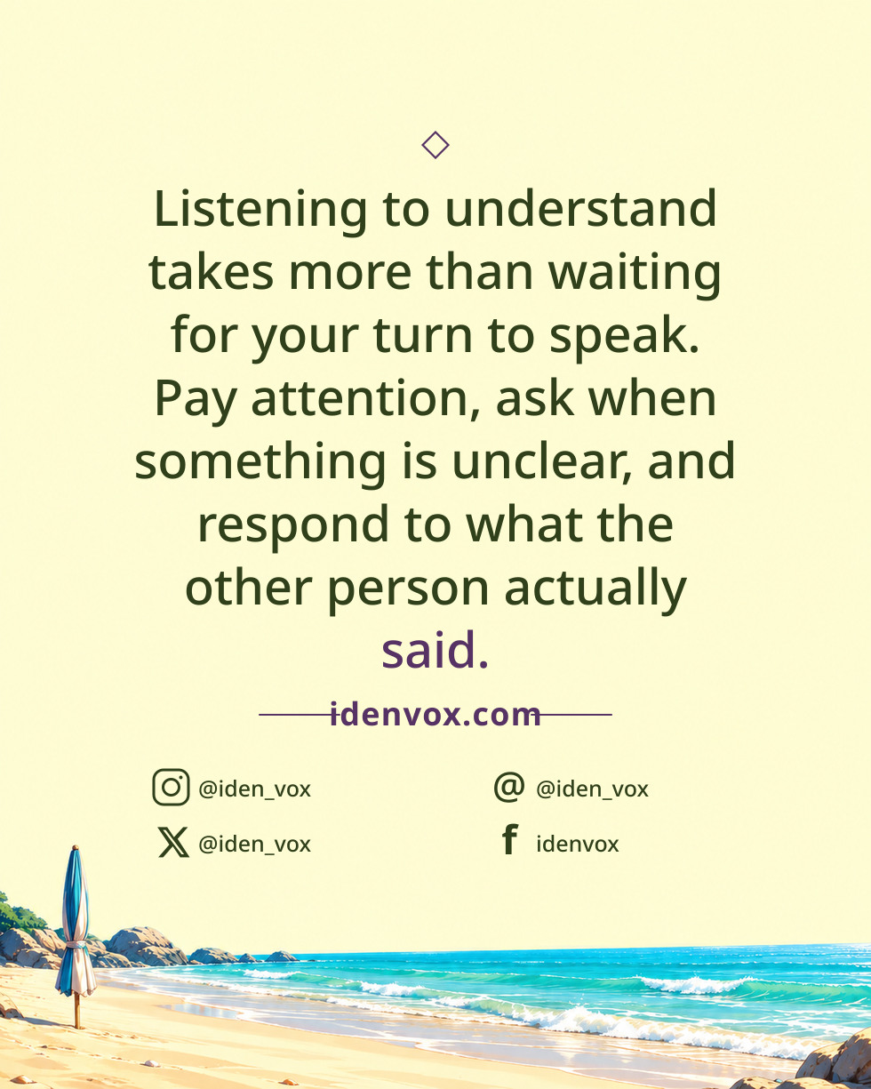 Listening to understand takes more than waiting for your turn to speak. Pay attention, ask when something is unclear, and respond to what the other person actually said.